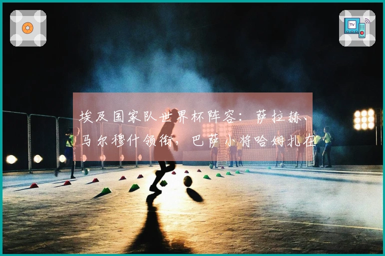 埃及国家队世界杯阵容：萨拉赫、马尔穆什领衔，巴萨小将哈姆扎在内