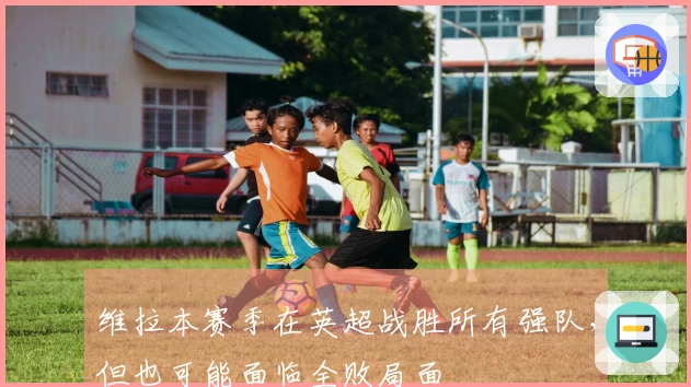 维拉本赛季在英超战胜所有强队，但也可能面临全败局面