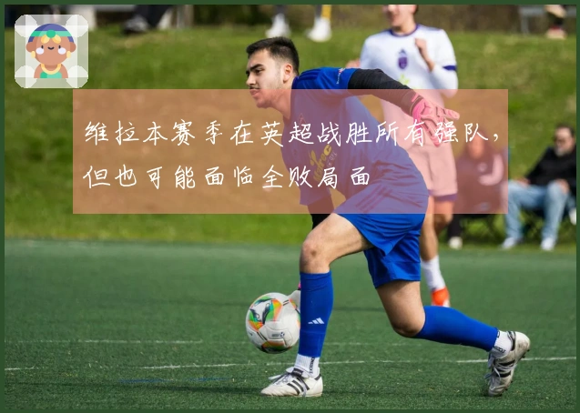 维拉本赛季在英超战胜所有强队，但也可能面临全败局面